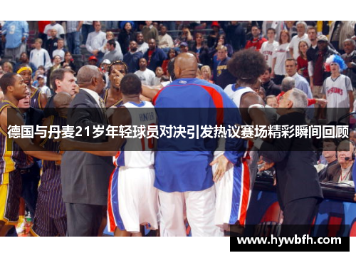 德国与丹麦21岁年轻球员对决引发热议赛场精彩瞬间回顾
